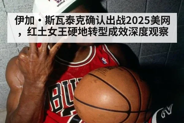 伊加·斯瓦泰克确认出战2025美网,红土女王硬地转型成效深度观察