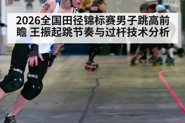 2026全国田径锦标赛男子跳高前瞻 王振起跳节奏与过杆技术分析